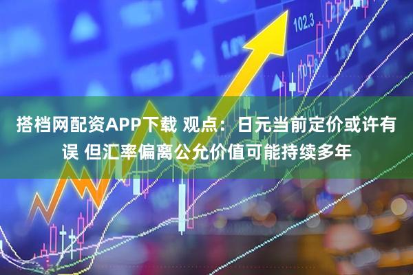 搭档网配资APP下载 观点：日元当前定价或许有误 但汇率偏离公允价值可能持续多年