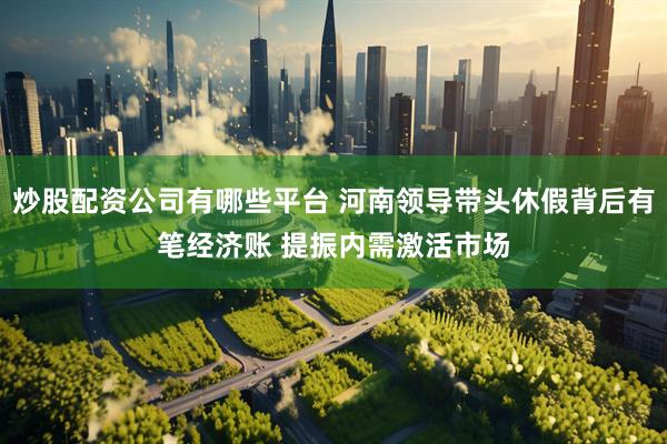 炒股配资公司有哪些平台 河南领导带头休假背后有笔经济账 提振内需激活市场