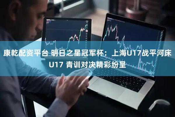 康乾配资平台 明日之星冠军杯：上海U17战平河床U17 青训对决精彩纷呈