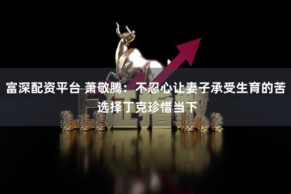富深配资平台 萧敬腾：不忍心让妻子承受生育的苦 选择丁克珍惜当下