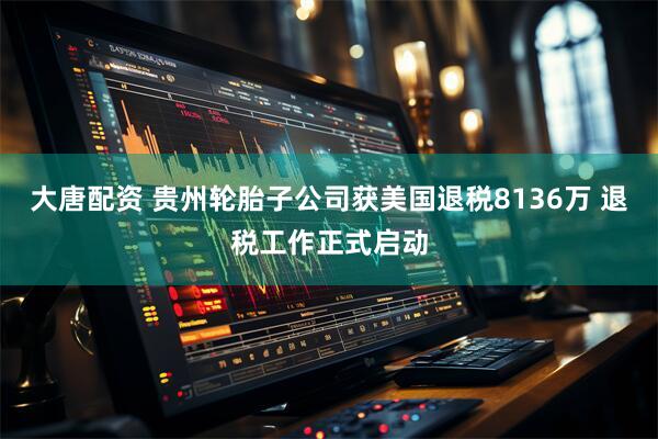 大唐配资 贵州轮胎子公司获美国退税8136万 退税工作正式启动