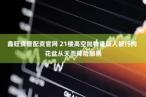 鑫旺资管配资官网 21楼高空抛物嫌疑人被行拘 花盆从天而降险酿祸