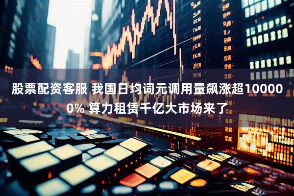 股票配资客服 我国日均词元调用量飙涨超100000% 算力租赁千亿大市场来了