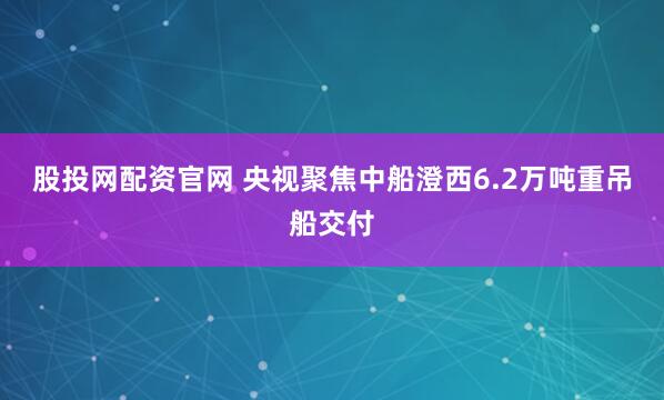 股投网配资官网 央视聚焦中船澄西6.2万吨重吊船交付