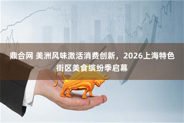 鼎合网 美洲风味激活消费创新，2026上海特色街区美食缤纷季启幕
