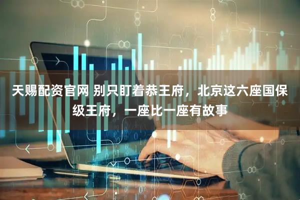 天赐配资官网 别只盯着恭王府，北京这六座国保级王府，一座比一座有故事