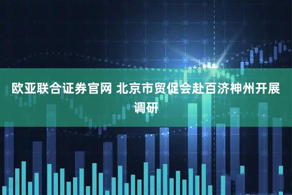 欧亚联合证券官网 北京市贸促会赴百济神州开展调研