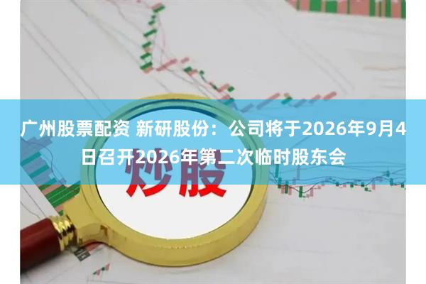 广州股票配资 新研股份：公司将于2026年9月4日召开2026年第二次临时股东会