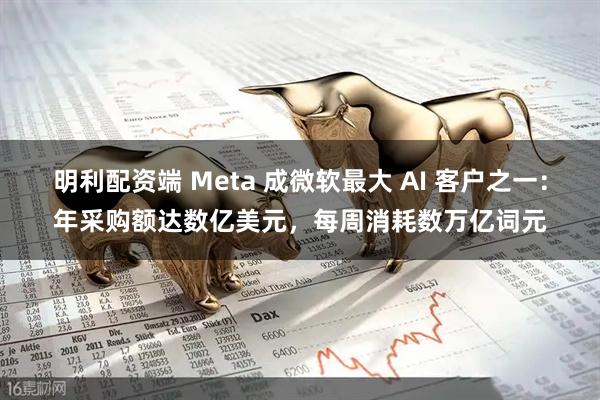 明利配资端 Meta 成微软最大 AI 客户之一：年采购额达数亿美元，每周消耗数万亿词元
