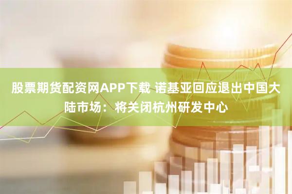 股票期货配资网APP下载 诺基亚回应退出中国大陆市场：将关闭杭州研发中心