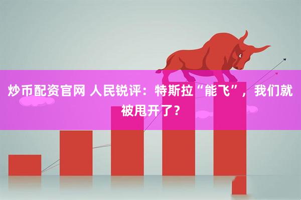 炒币配资官网 人民锐评：特斯拉“能飞”，我们就被甩开了？