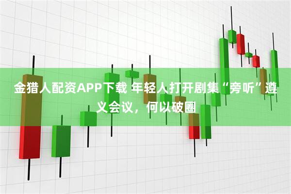 金猎人配资APP下载 年轻人打开剧集“旁听”遵义会议，何以破圈